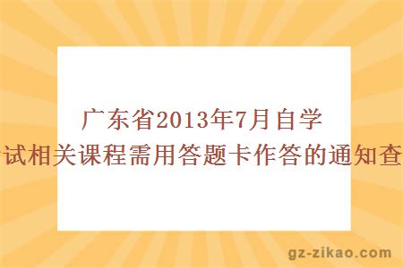 广东省2013年7月自学考试相关课程需用答题卡作答的通知查询