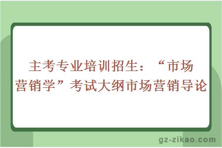 主考专业培训招生：“市场营销学”考试大纲市场营销导论