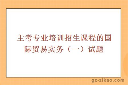 主考专业培训招生课程的国际贸易实务（一）试题