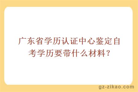 广东省学历认证中心鉴定自考学历要带什么材料？