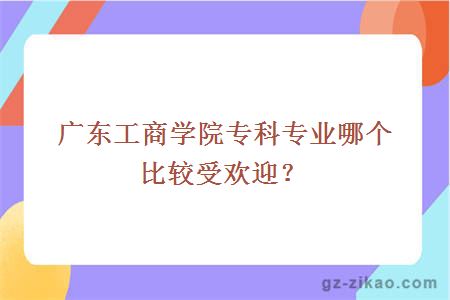 广东工商学院专科专业哪个比较受欢迎？