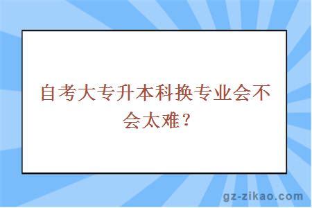 自考大专升本科换专业会不会太难？