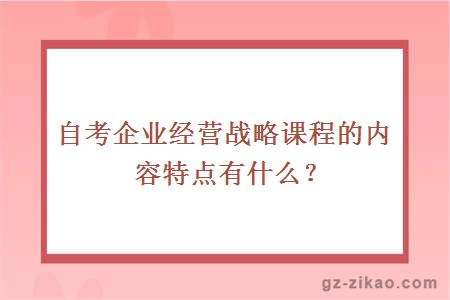 自考企业经营战略课程的内容特点有什么？