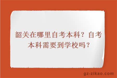 韶关在哪里自考本科？自考本科需要到学校吗？