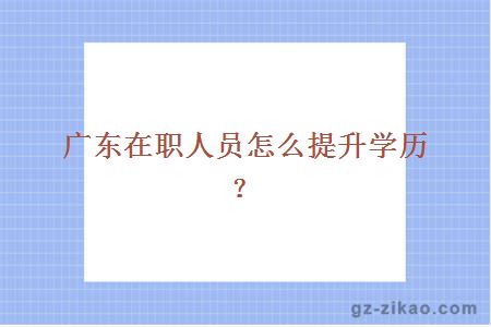 广东在职人员怎么提升学历？